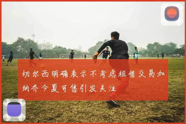 切尔西明确表示不考虑租借交易加纳乔今夏可售引发关注