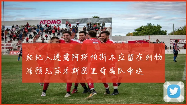 经纪人透露阿斯帕斯本应留在利物浦预见苏牙斯图里奇离队命运