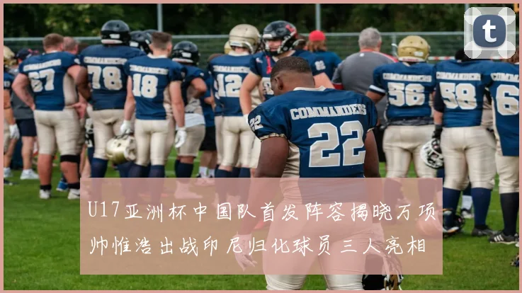 U17亚洲杯中国队首发阵容揭晓万项帅惟浩出战印尼归化球员三人亮相