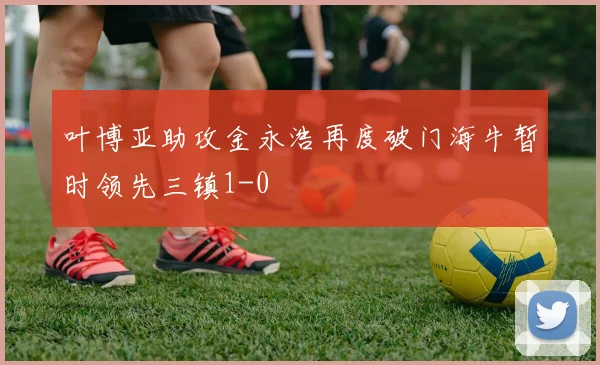 叶博亚助攻金永浩再度破门海牛暂时领先三镇1-0