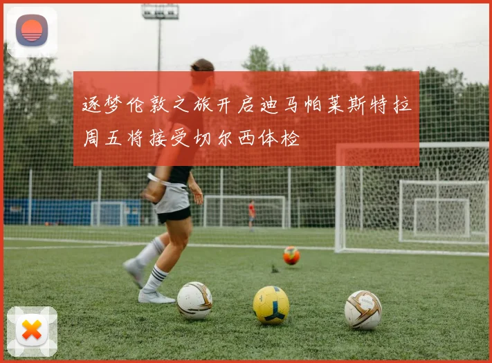 逐梦伦敦之旅开启迪马帕莱斯特拉周五将接受切尔西体检