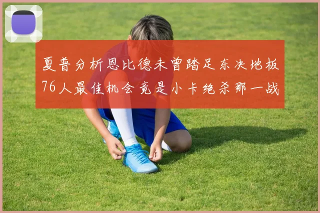 夏普分析恩比德未曾踏足东决地板76人最佳机会竟是小卡绝杀那一战