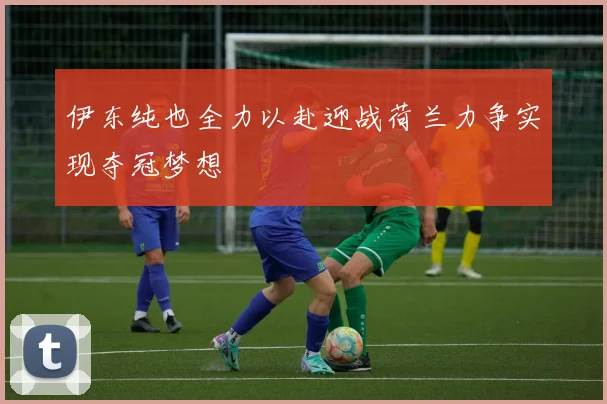 伊东纯也全力以赴迎战荷兰力争实现夺冠梦想