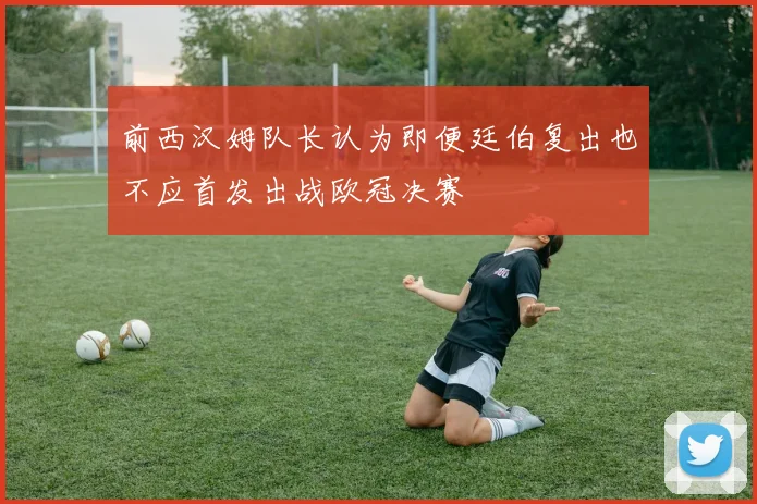 前西汉姆队长认为即便廷伯复出也不应首发出战欧冠决赛