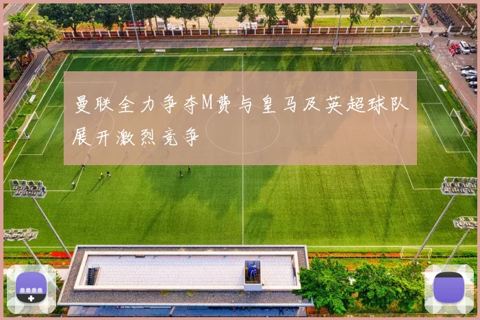 曼联全力争夺M费与皇马及英超球队展开激烈竞争