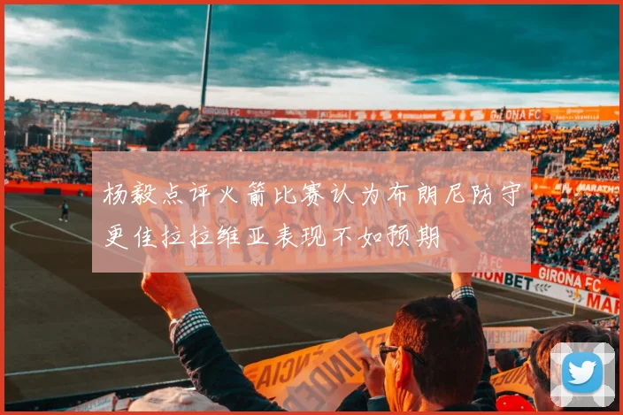 杨毅点评火箭比赛认为布朗尼防守更佳拉拉维亚表现不如预期