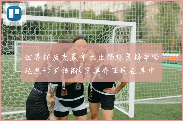 世界杯历史最年长出场球员榜单哈达里45岁领衔C罗奥乔亚同在其中