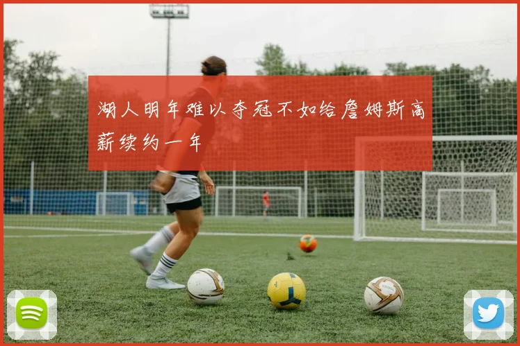 湖人明年难以夺冠不如给詹姆斯高薪续约一年