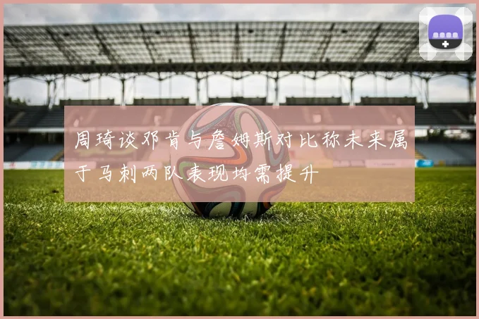 周琦谈邓肯与詹姆斯对比称未来属于马刺两队表现均需提升