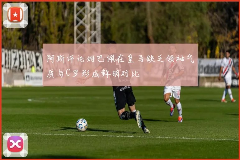 阿斯评论姆巴佩在皇马缺乏领袖气质与C罗形成鲜明对比
