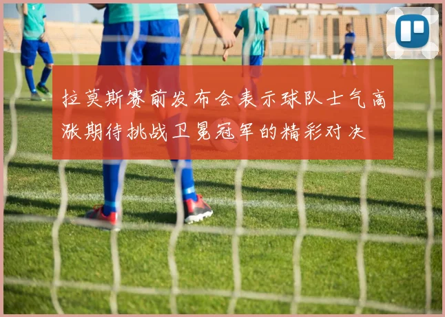 拉莫斯赛前发布会表示球队士气高涨期待挑战卫冕冠军的精彩对决