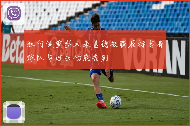 独行侠重塑未来基德被解雇标志着球队与过去彻底告别