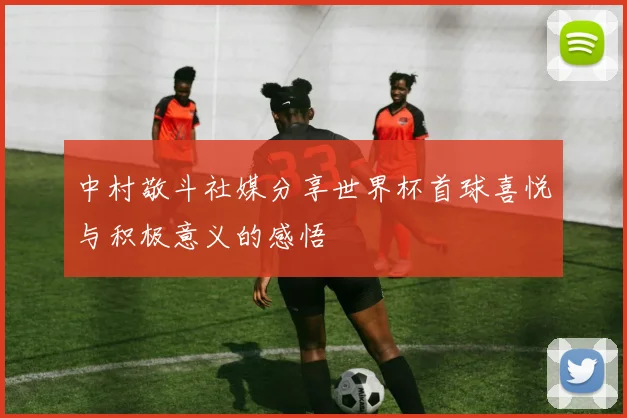 中村敬斗社媒分享世界杯首球喜悦与积极意义的感悟