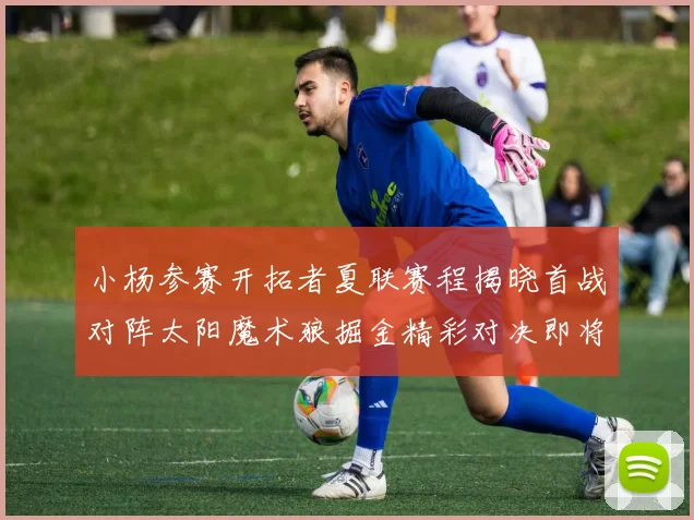 小杨参赛开拓者夏联赛程揭晓首战对阵太阳魔术狼掘金精彩对决即将开启