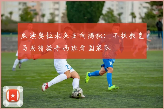 瓜迪奥拉未来去向揭秘：不执教皇马或将接手西班牙国家队