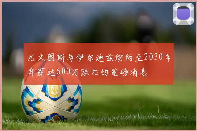 尤文图斯与伊尔迪兹续约至2030年年薪达600万欧元的重磅消息