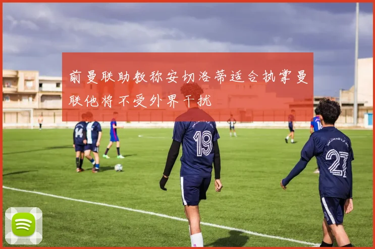 前曼联助教称安切洛蒂适合执掌曼联他将不受外界干扰
